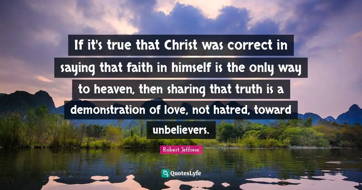 Robert Jeffress Quotes: "If it's true that Christ was correct in saying that faith in himself is the only way to heaven, then sharing that truth is a demonstration of love, not hatred, toward unbelievers."