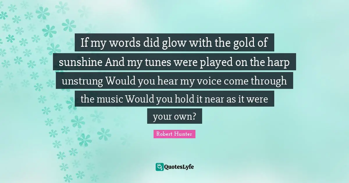 Tunes Quotes: "If my words did glow with the gold of sunshine And my tunes were played on the harp unstrung Would you hear my voice come through the music Would you hold it near as it were your own?"