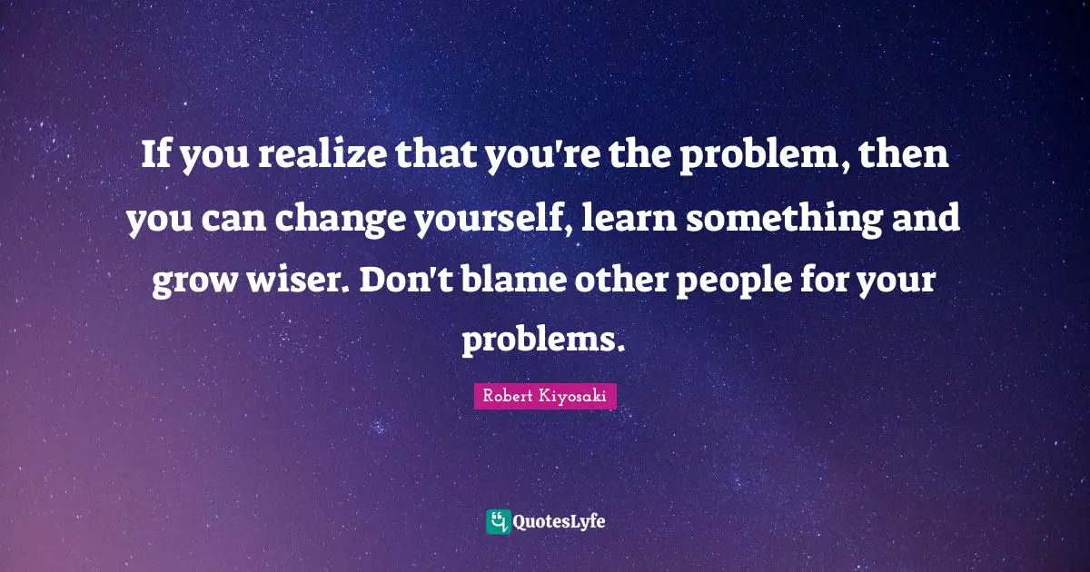 Change Yourself Quotes: "If you realize that you're the problem, then you can change yourself, learn something and grow wiser. Don't blame other people for your problems."