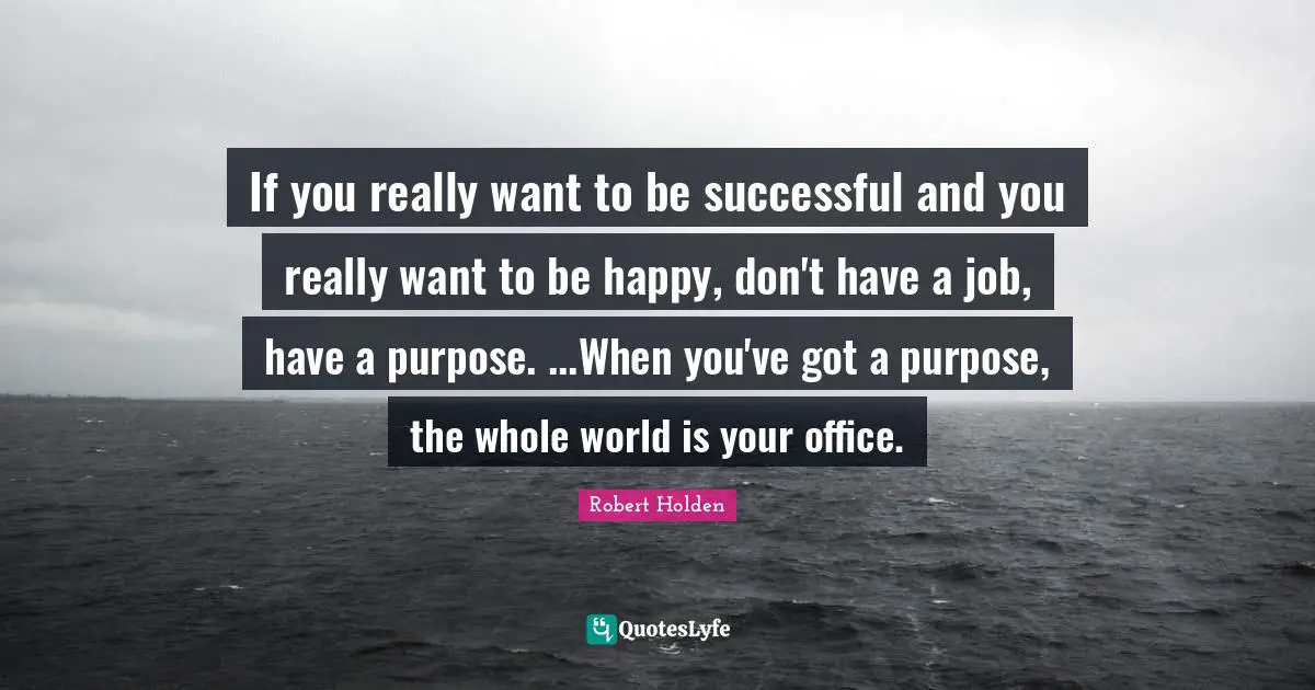 If you really want to be successful and you really want to be happy, don't have a job, have a purpose. ...When you've got a purpose, the whole world is your office.