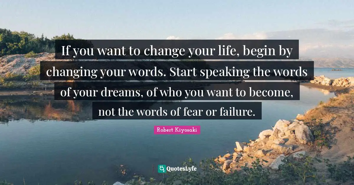 Robert Kiyosaki Quotes: "If you want to change your life, begin by changing your words. Start speaking the words of your dreams, of who you want to become, not the words of fear or failure."