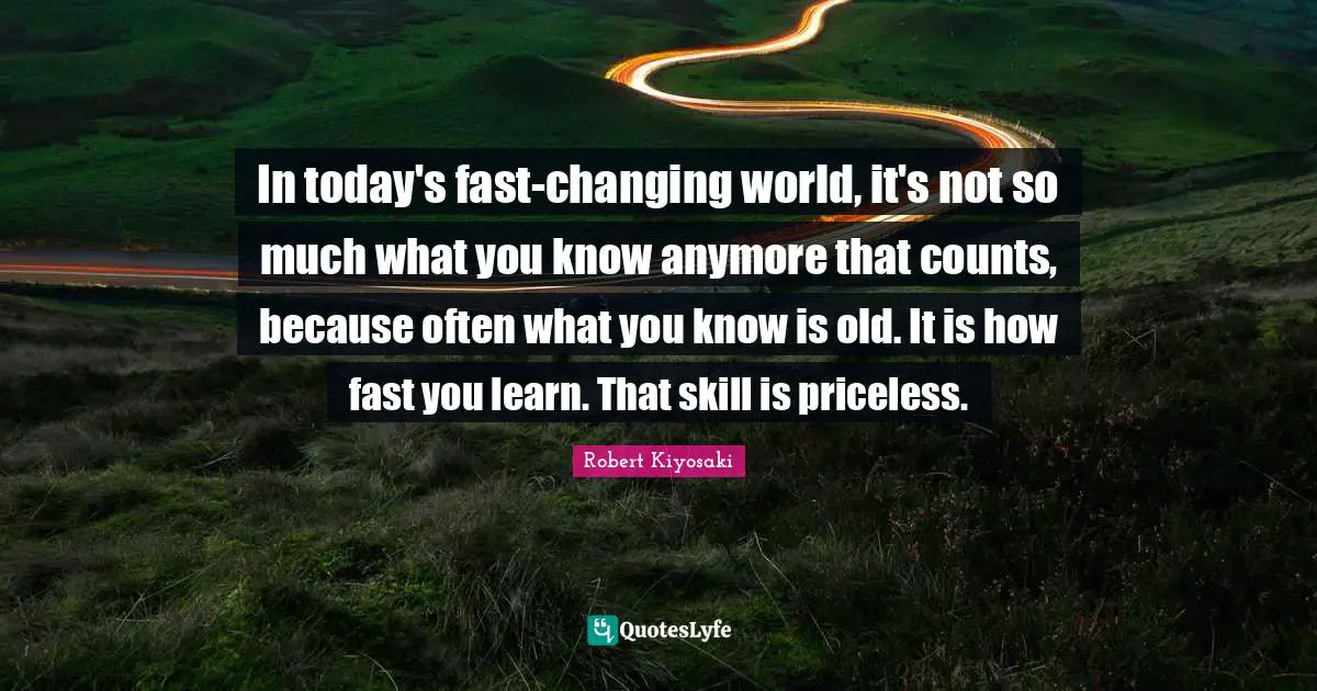 In today's fast-changing world, it's not so much what you know anymore that counts, because often what you know is old. It is how fast you learn. That skill is priceless.