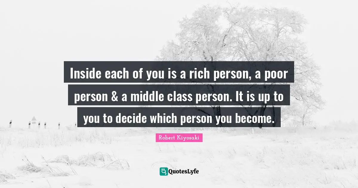 Inside each of you is a rich person, a poor person & a middle class person. It is up to you to decide which person you become.