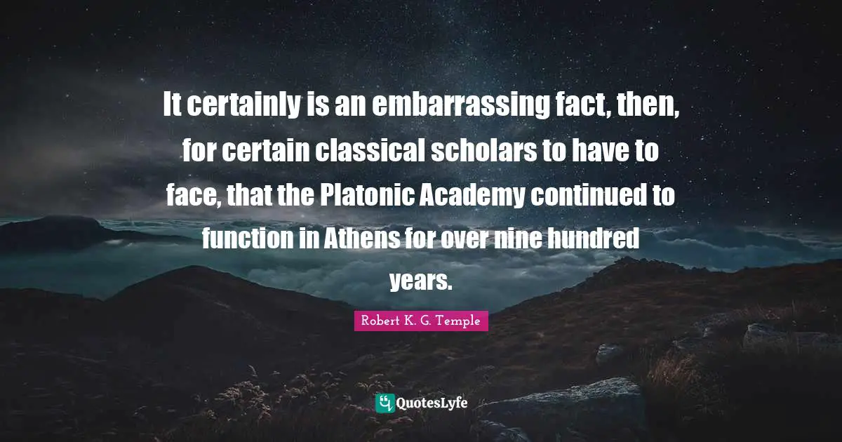 Platonic Quotes: "It certainly is an embarrassing fact, then, for certain classical scholars to have to face, that the Platonic Academy continued to function in Athens for over nine hundred years."