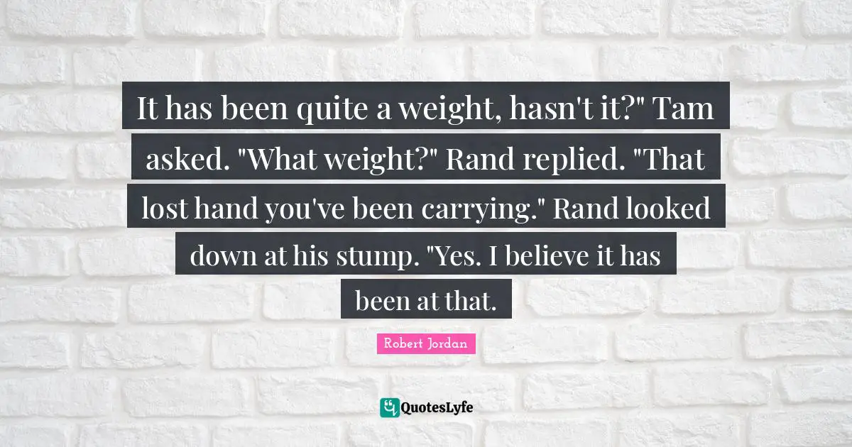 It has been quite a weight, hasn't it?" Tam asked. "What weight?" Rand replied. "That lost hand you've been carrying." Rand looked down at his stump. "Yes. I believe it has been at that.