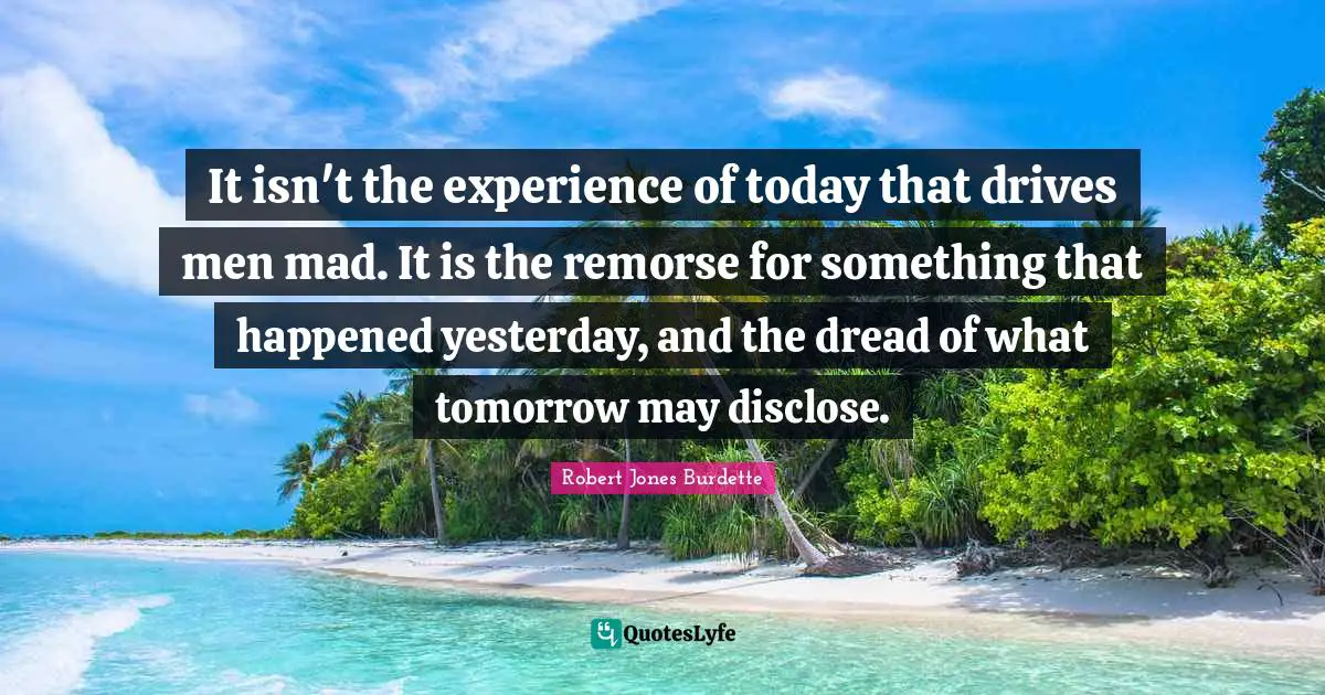 Robert Jones Burdette Quotes: It isn't the experience of today that drives men mad. It is the remorse for something that happened yesterday, and the dread of what tomorrow may disclose.