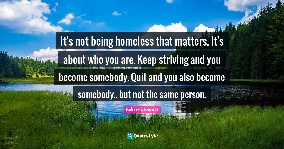 It's not being homeless that matters. It's about who you are. Keep striving and you become somebody. Quit and you also become somebody.. but not the same person.