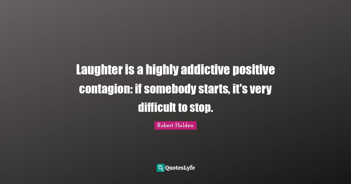 Laughter is a highly addictive positive contagion: if somebody starts, it's very difficult to stop.