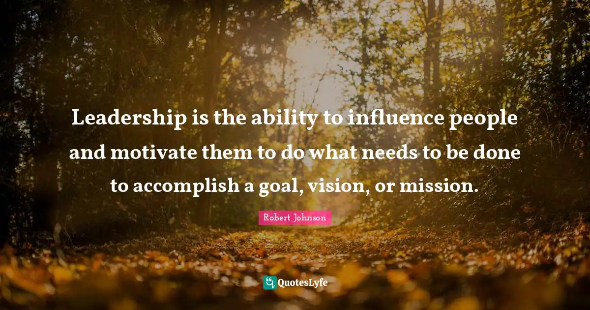 Leadership is the ability to influence people and motivate them to do what needs to be done to accomplish a goal, vision, or mission.