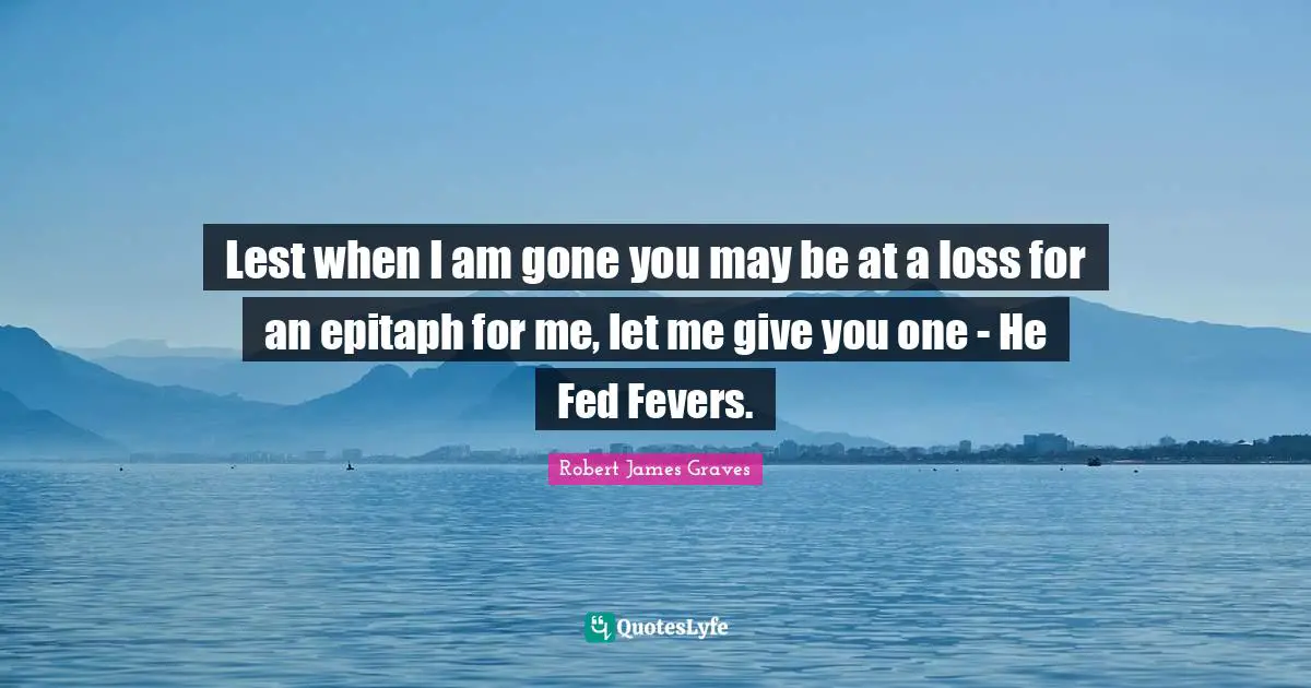 Epitaph Quotes: "Lest when I am gone you may be at a loss for an epitaph for me, let me give you one - He Fed Fevers."