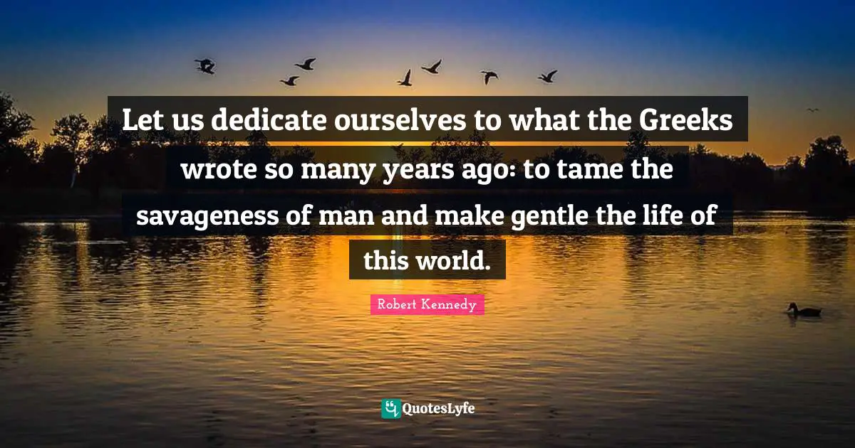 Robert Kennedy Quotes: "Let us dedicate ourselves to what the Greeks wrote so many years ago: to tame the savageness of man and make gentle the life of this world."