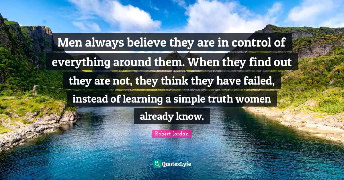 Always Believe Quotes: "Men always believe they are in control of everything around them. When they find out they are not, they think they have failed, instead of learning a simple truth women already know."
