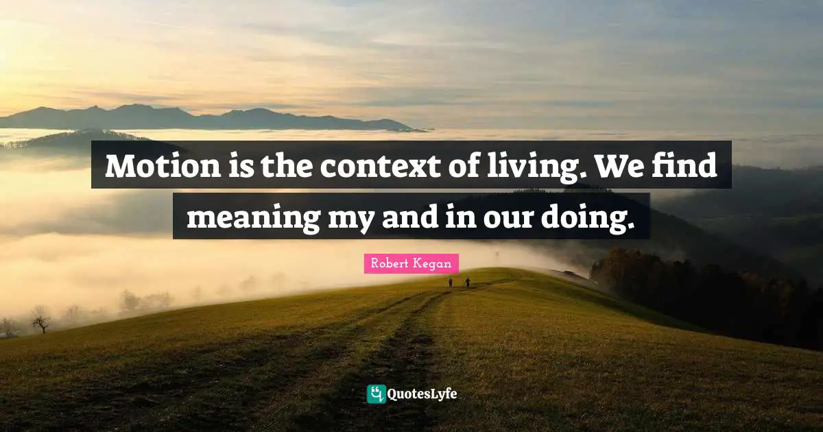Motion is the context of living. We find meaning my and in our doing.