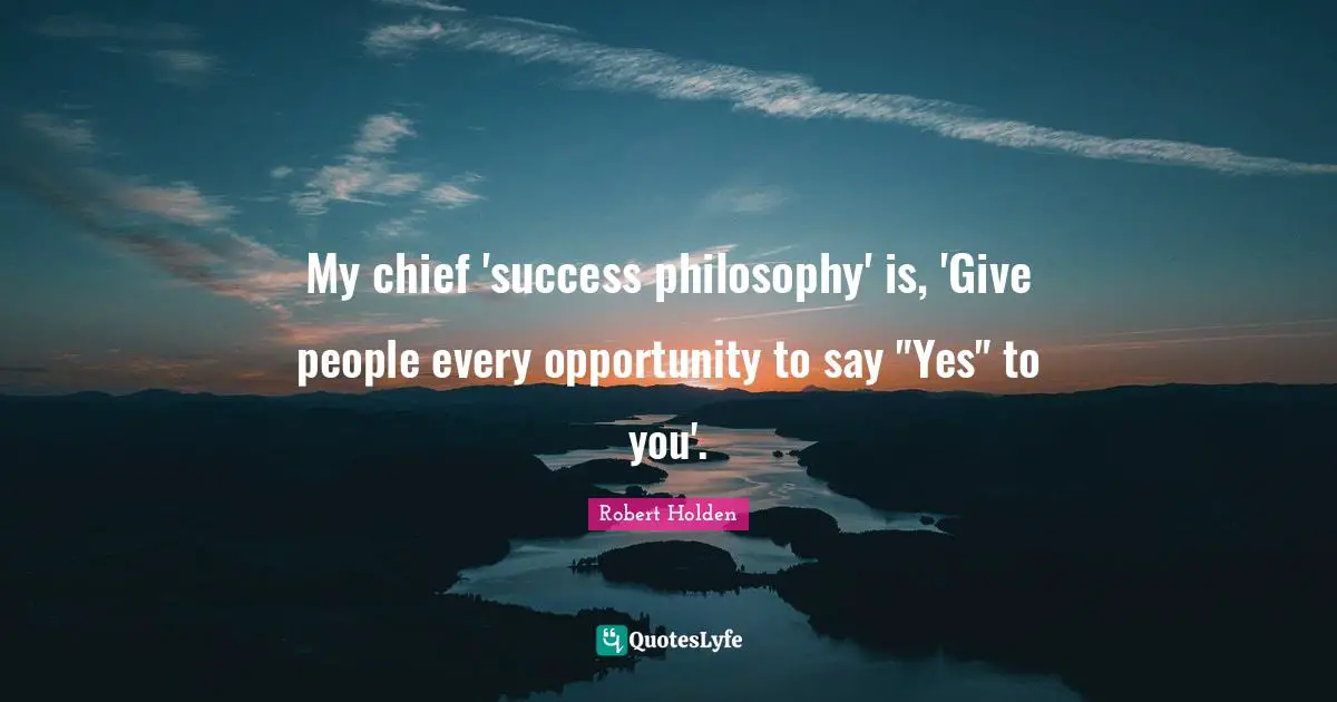 My chief 'success philosophy' is, 'Give people every opportunity to say "Yes" to you'.