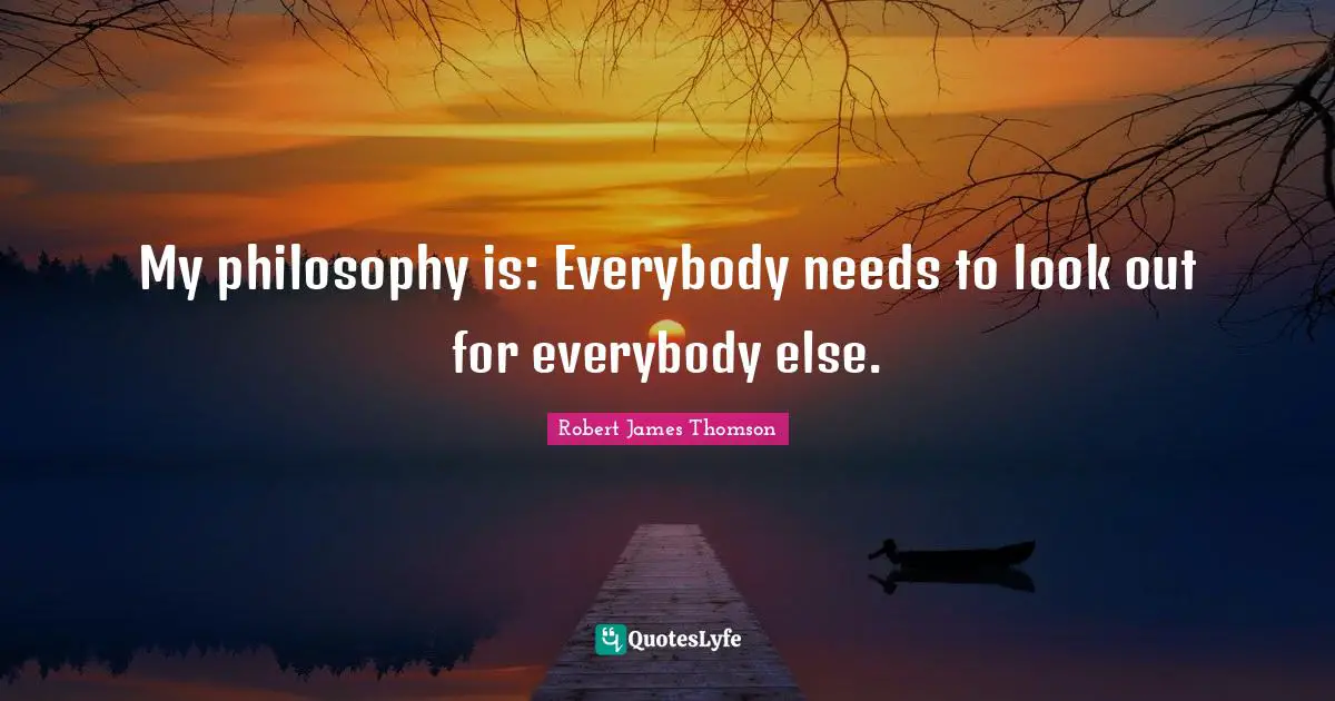 My philosophy is: Everybody needs to look out for everybody else.