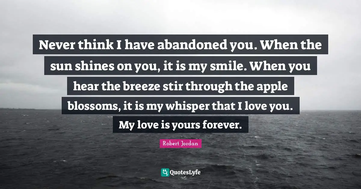Never think I have abandoned you. When the sun shines on you, it is my smile. When you hear the breeze stir through the apple blossoms, it is my whisper that I love you. My love is yours forever.