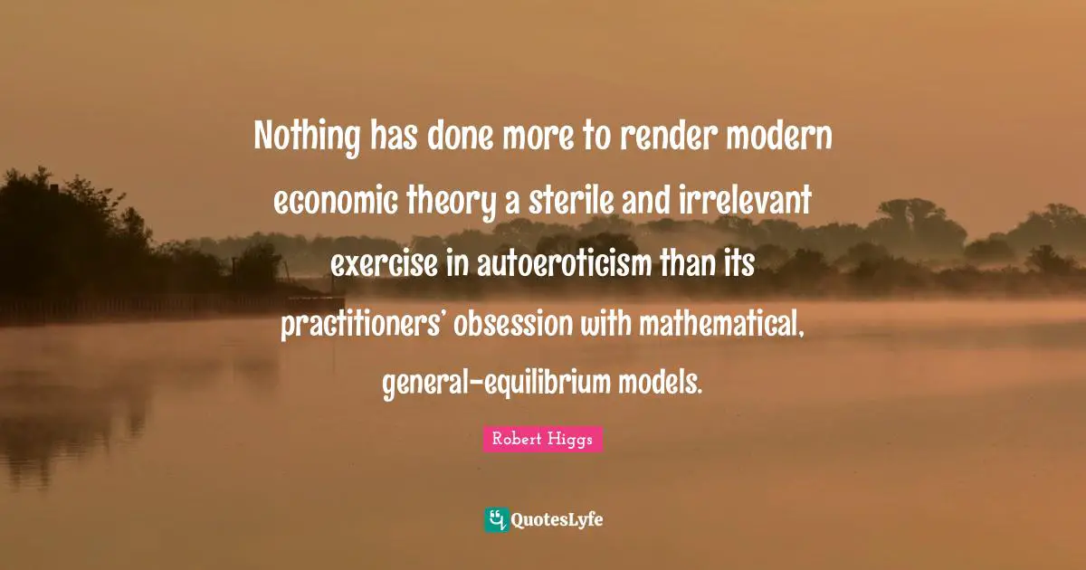 Nothing has done more to render modern economic theory a sterile and irrelevant exercise in autoeroticism than its practitioners’ obsession with mathematical, general-equilibrium models.