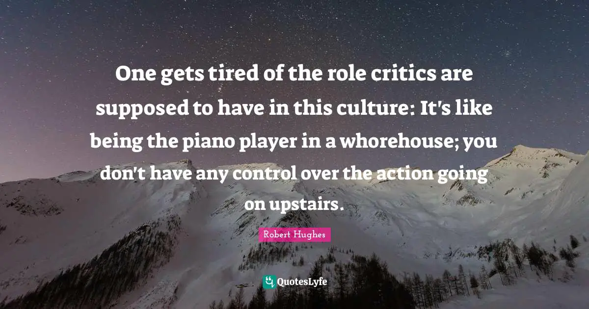 One gets tired of the role critics are supposed to have in this culture: It's like being the piano player in a whorehouse; you don't have any control over the action going on upstairs.