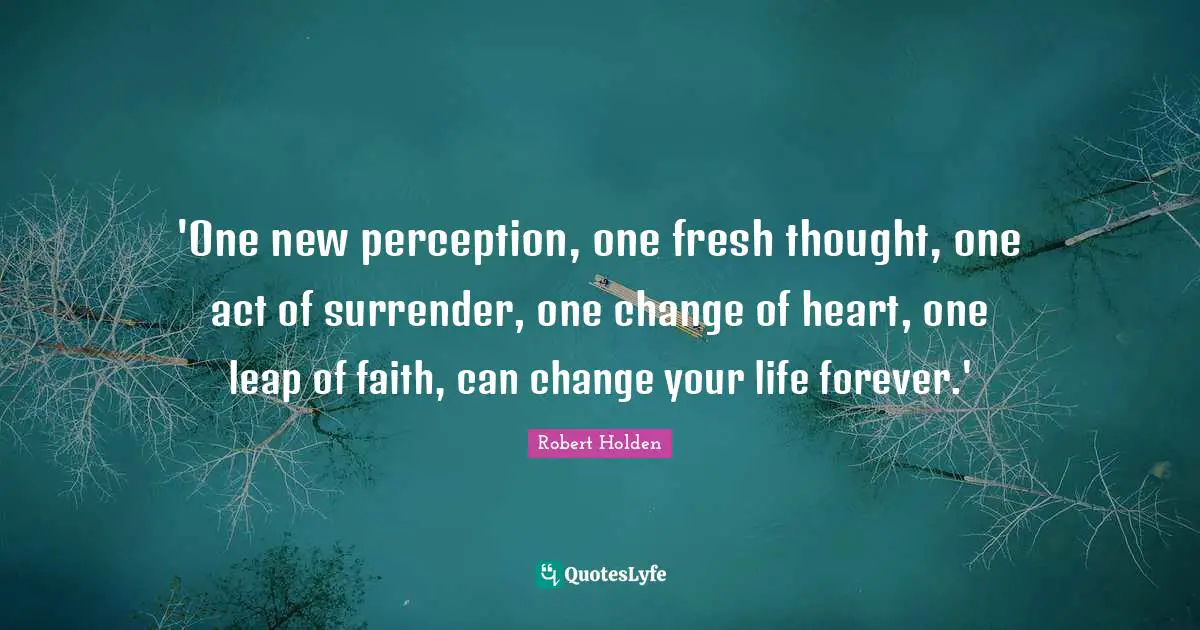 'One new perception, one fresh thought, one act of surrender, one change of heart, one leap of faith, can change your life forever.'