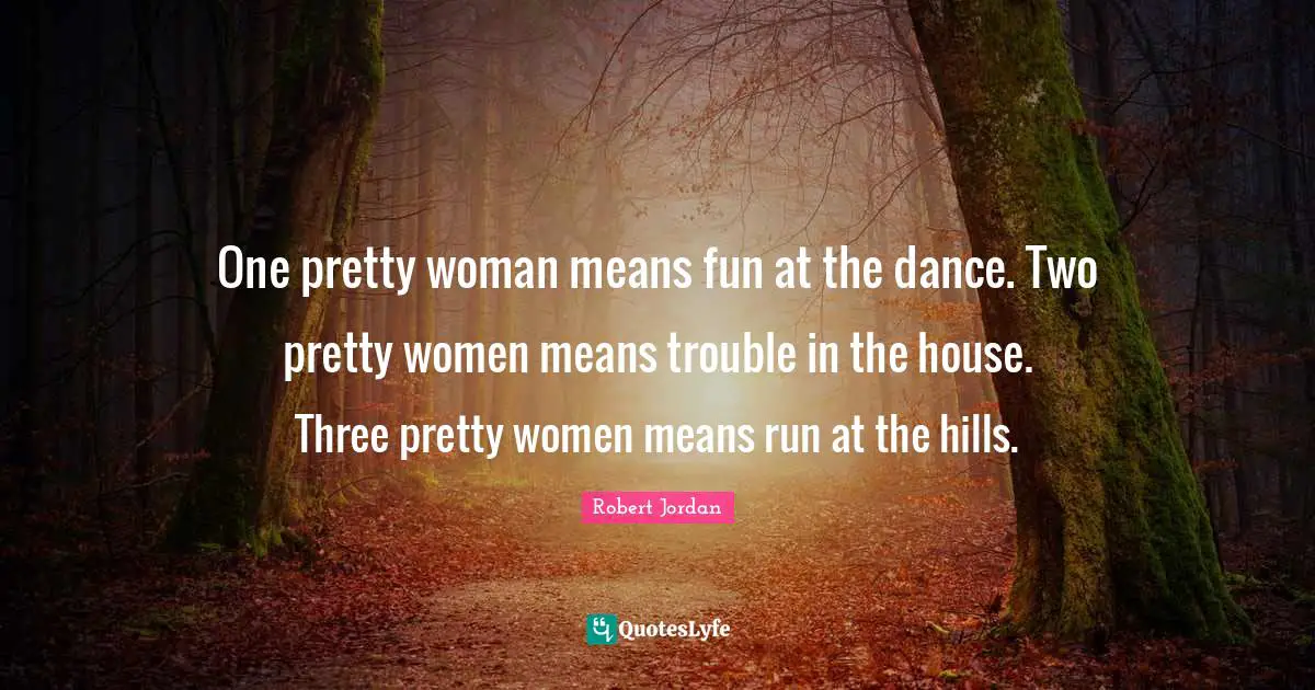 One pretty woman means fun at the dance. Two pretty women means trouble in the house. Three pretty women means run at the hills.
