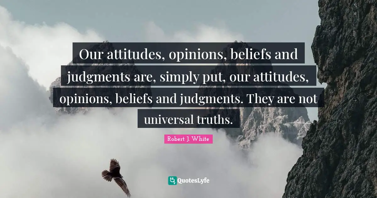 Our attitudes, opinions, beliefs and judgments are, simply put, our attitudes, opinions, beliefs and judgments. They are not universal truths.