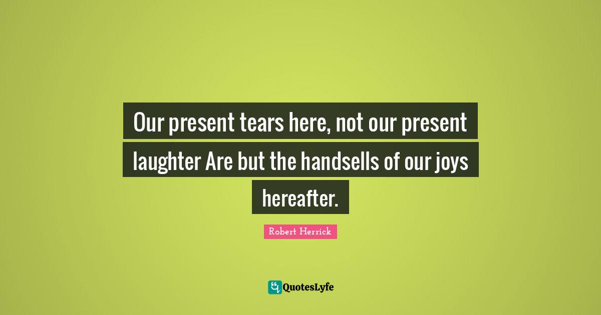 Robert  Herrick Quotes: "Our present tears here, not our present laughter Are but the handsells of our joys hereafter."