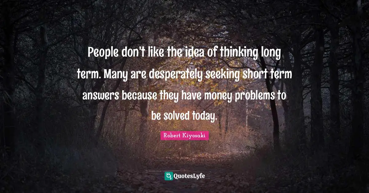 People don't like the idea of thinking long term. Many are desperately seeking short term answers because they have money problems to be solved today.