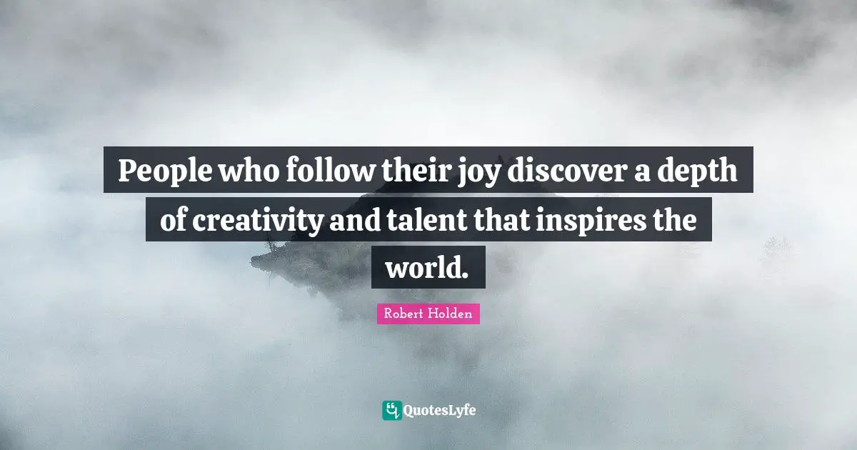 People who follow their joy discover a depth of creativity and talent that inspires the world.