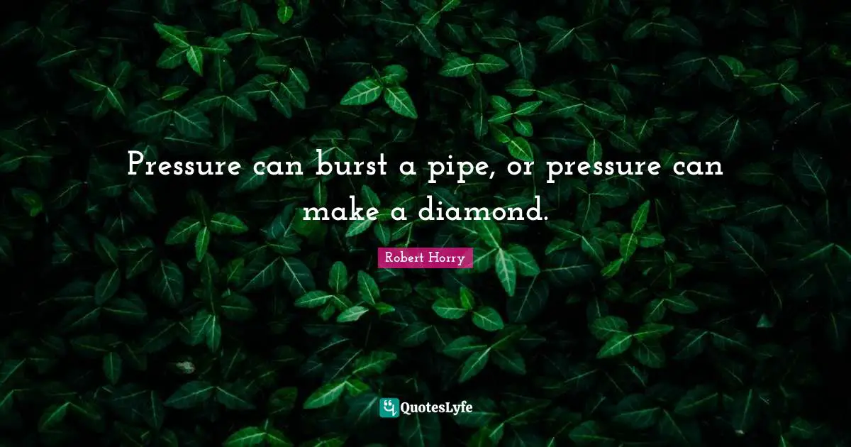 Pressure can burst a pipe, or pressure can make a diamond.