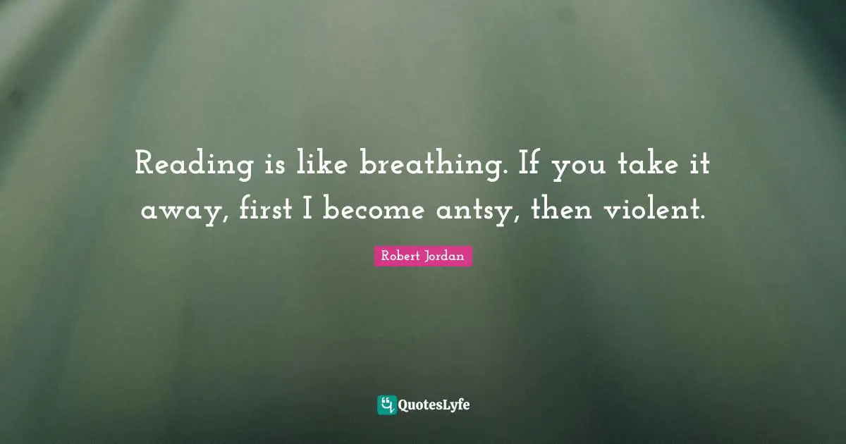 Reading is like breathing. If you take it away, first I become antsy, then violent.