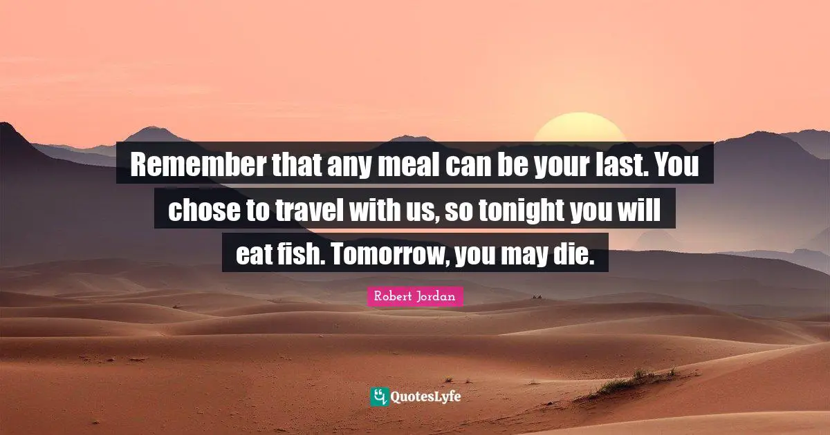 Remember that any meal can be your last. You chose to travel with us, so tonight you will eat fish. Tomorrow, you may die.