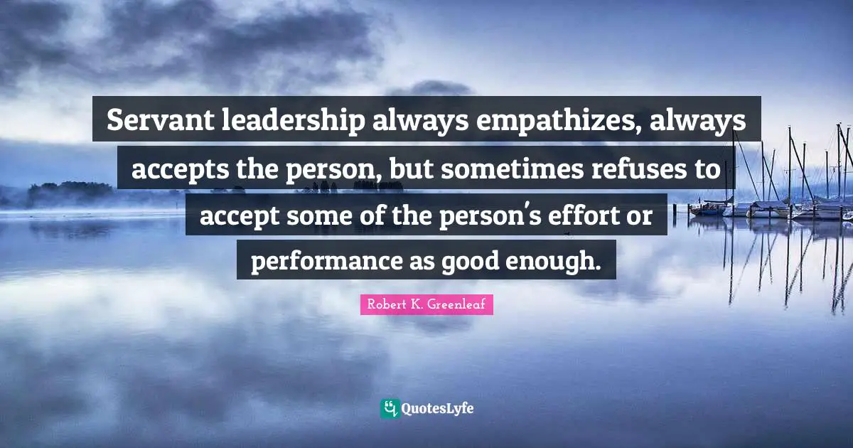 Good Enough Quotes: "Servant leadership always empathizes, always accepts the person, but sometimes refuses to accept some of the person's effort or performance as good enough."