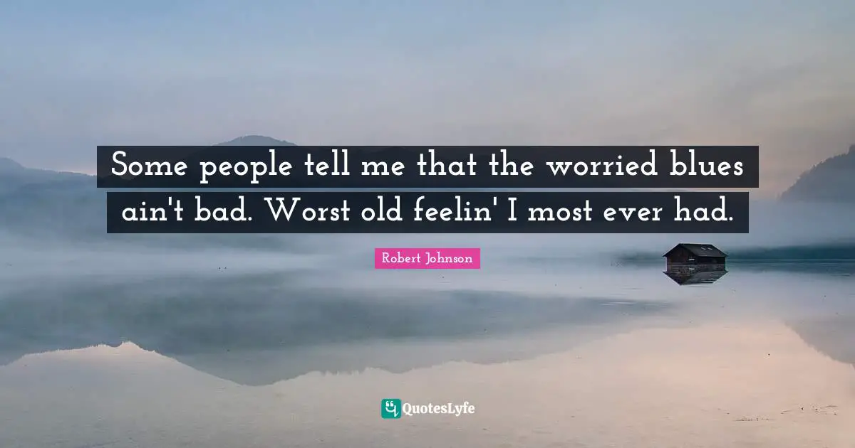 Some people tell me that the worried blues ain't bad. Worst old feelin' I most ever had.