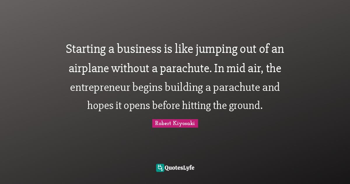 Starting a business is like jumping out of an airplane without a parachute. In mid air, the entrepreneur begins building a parachute and hopes it opens before hitting the ground.