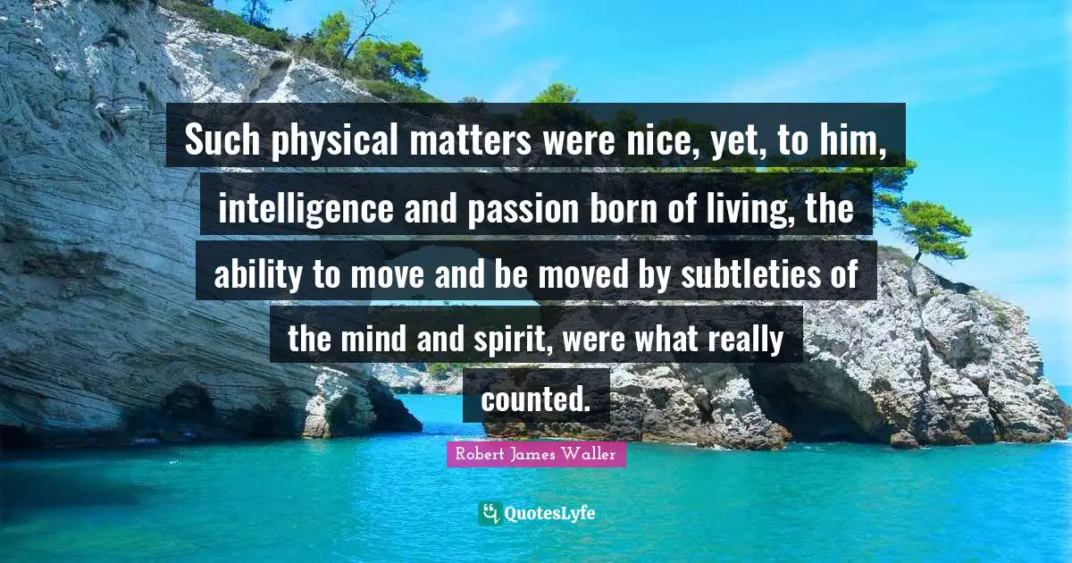 Such physical matters were nice, yet, to him, intelligence and passion born of living, the ability to move and be moved by subtleties of the mind and spirit, were what really counted.