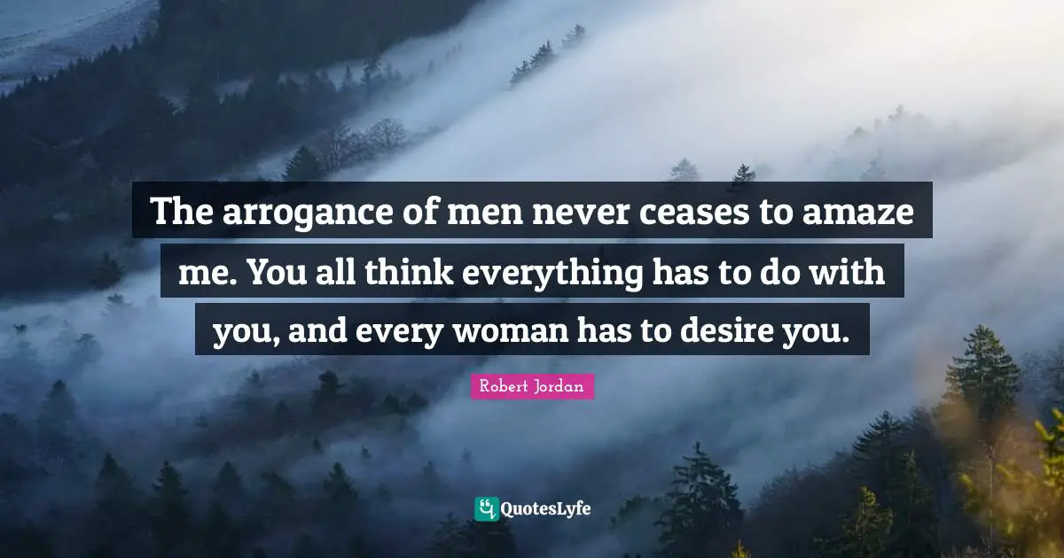 The arrogance of men never ceases to amaze me. You all think everything has to do with you, and every woman has to desire you.