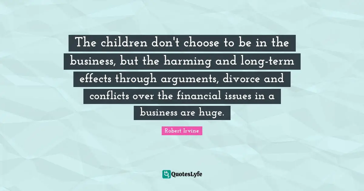 The children don't choose to be in the business, but the harming and long-term effects through arguments, divorce and conflicts over the financial issues in a business are huge.