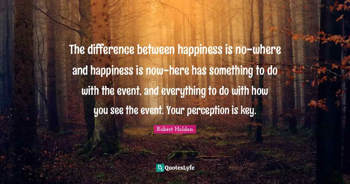 The difference between happiness is no-where and happiness is now-here has something to do with the event, and everything to do with how you see the event. Your perception is key.
