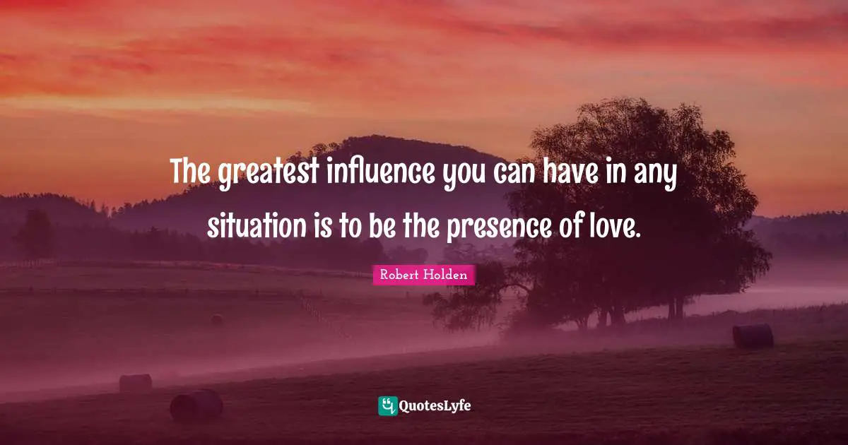 The greatest influence you can have in any situation is to be the presence of love.