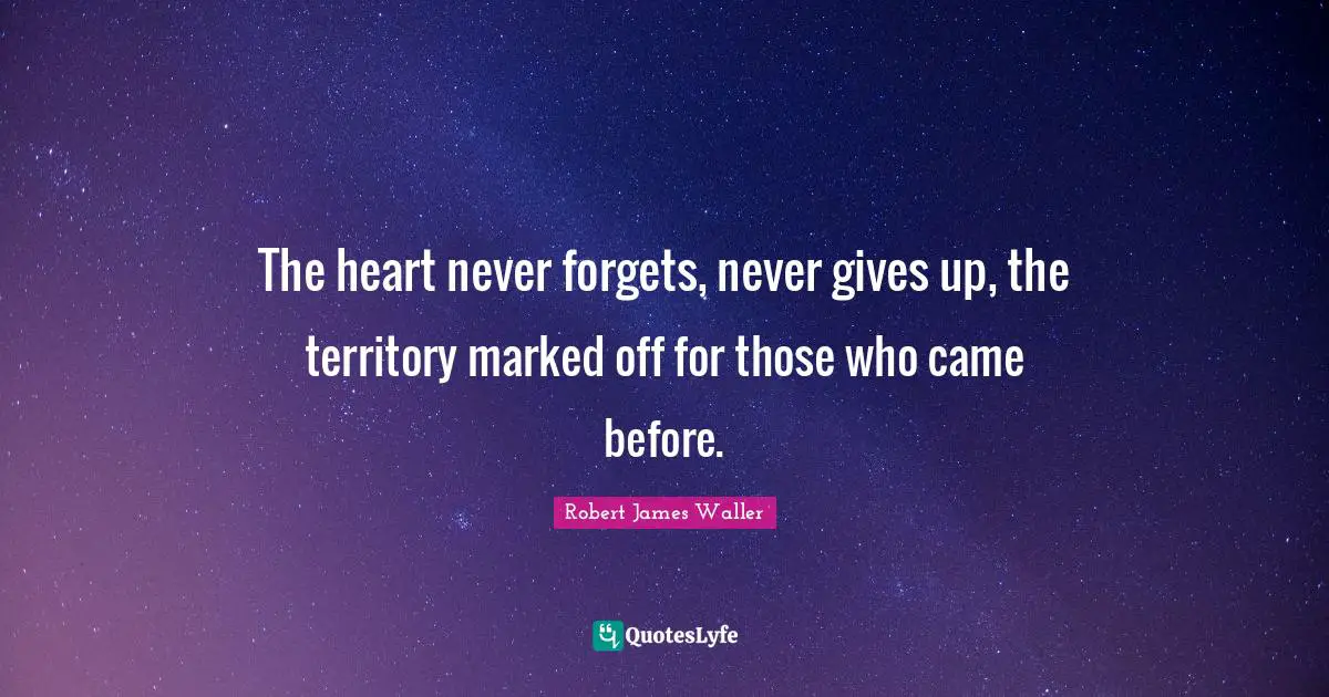 The heart never forgets, never gives up, the territory marked off for those who came before.