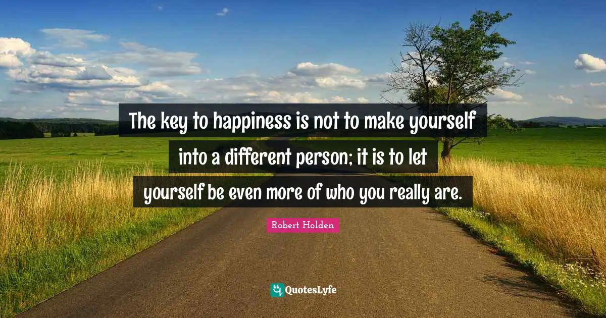 The key to happiness is not to make yourself into a different person; it is to let yourself be even more of who you really are.