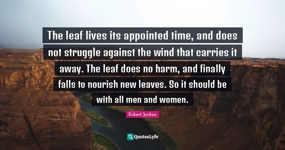 The leaf lives its appointed time, and does not struggle against the wind that carries it away. The leaf does no harm, and finally falls to nourish new leaves. So it should be with all men and women.