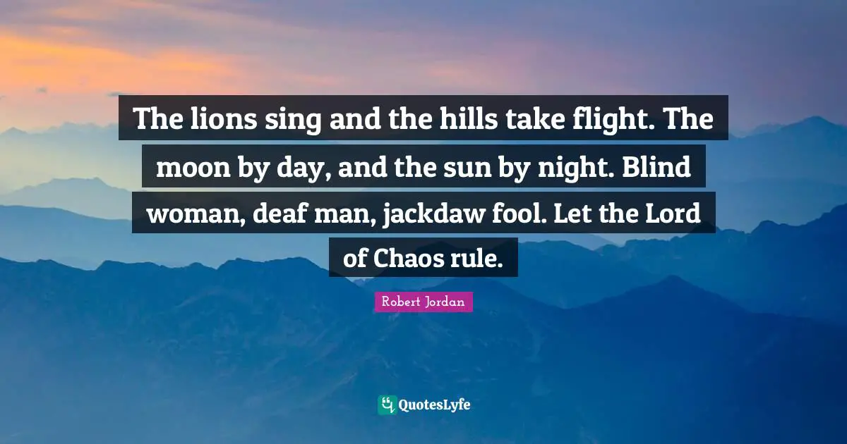 The lions sing and the hills take flight. The moon by day, and the sun by night. Blind woman, deaf man, jackdaw fool. Let the Lord of Chaos rule.