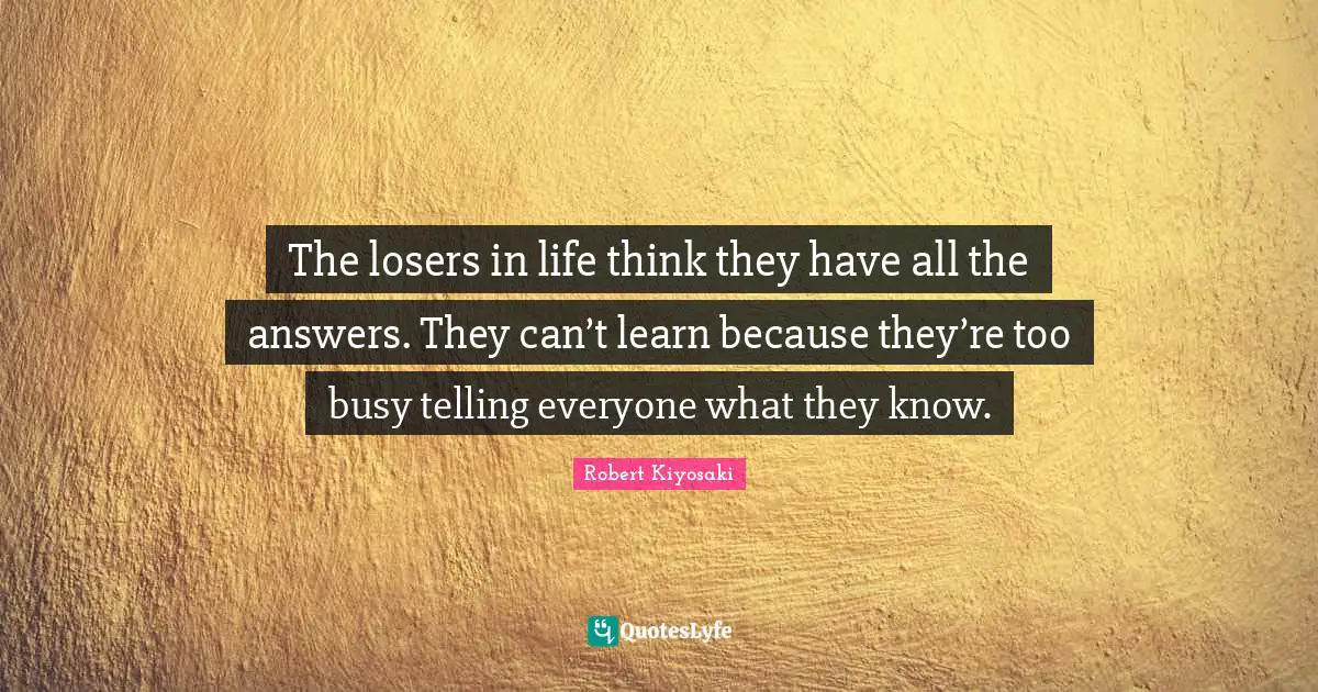 Too Busy Quotes: "The losers in life think they have all the answers. They can’t learn because they’re too busy telling everyone what they know."