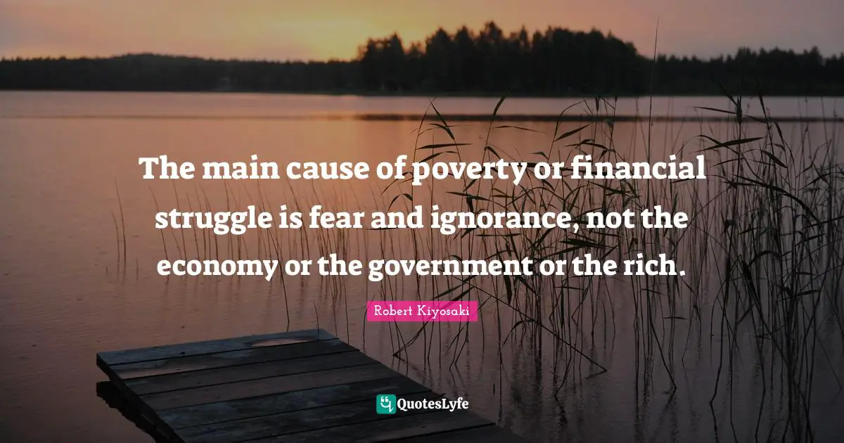 The main cause of poverty or financial struggle is fear and ignorance, not the economy or the government or the rich.