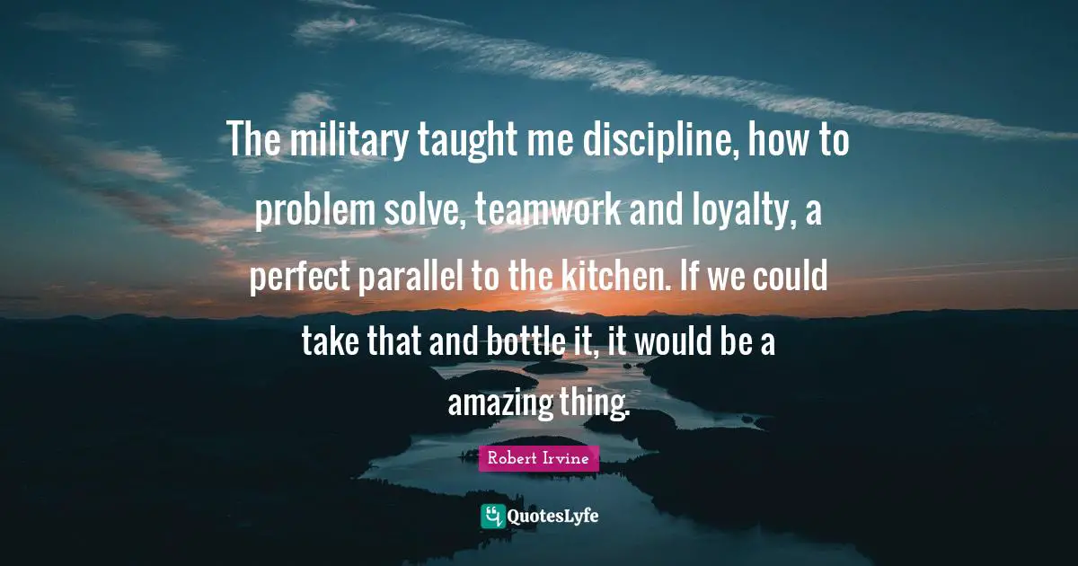 The military taught me discipline, how to problem solve, teamwork and loyalty, a perfect parallel to the kitchen. If we could take that and bottle it, it would be a amazing thing.