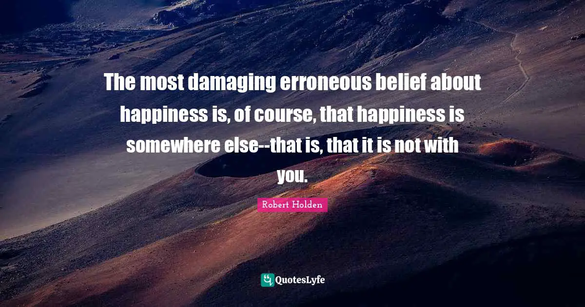 The most damaging erroneous belief about happiness is, of course, that happiness is somewhere else--that is, that it is not with you.