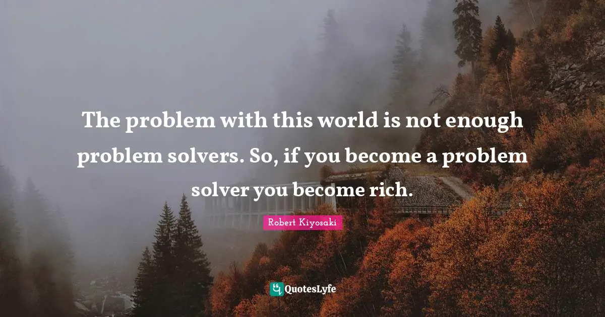 Robert Kiyosaki Quotes: "The problem with this world is not enough problem solvers. So, if you become a problem solver you become rich."