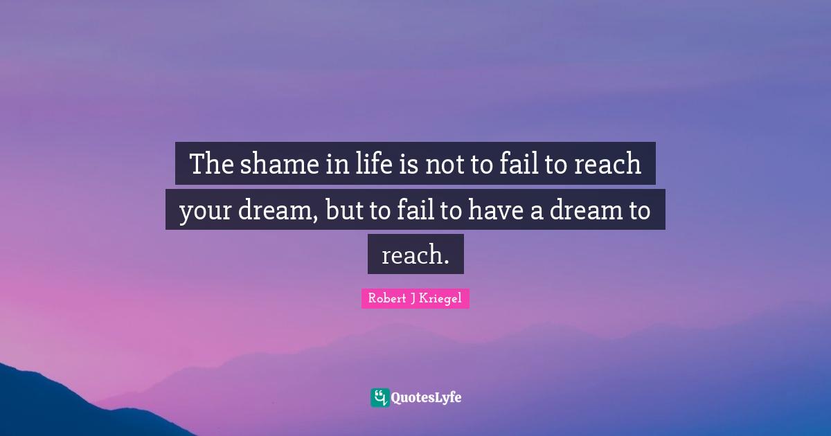 The shame in life is not to fail to reach your dream, but to fail to have a dream to reach.