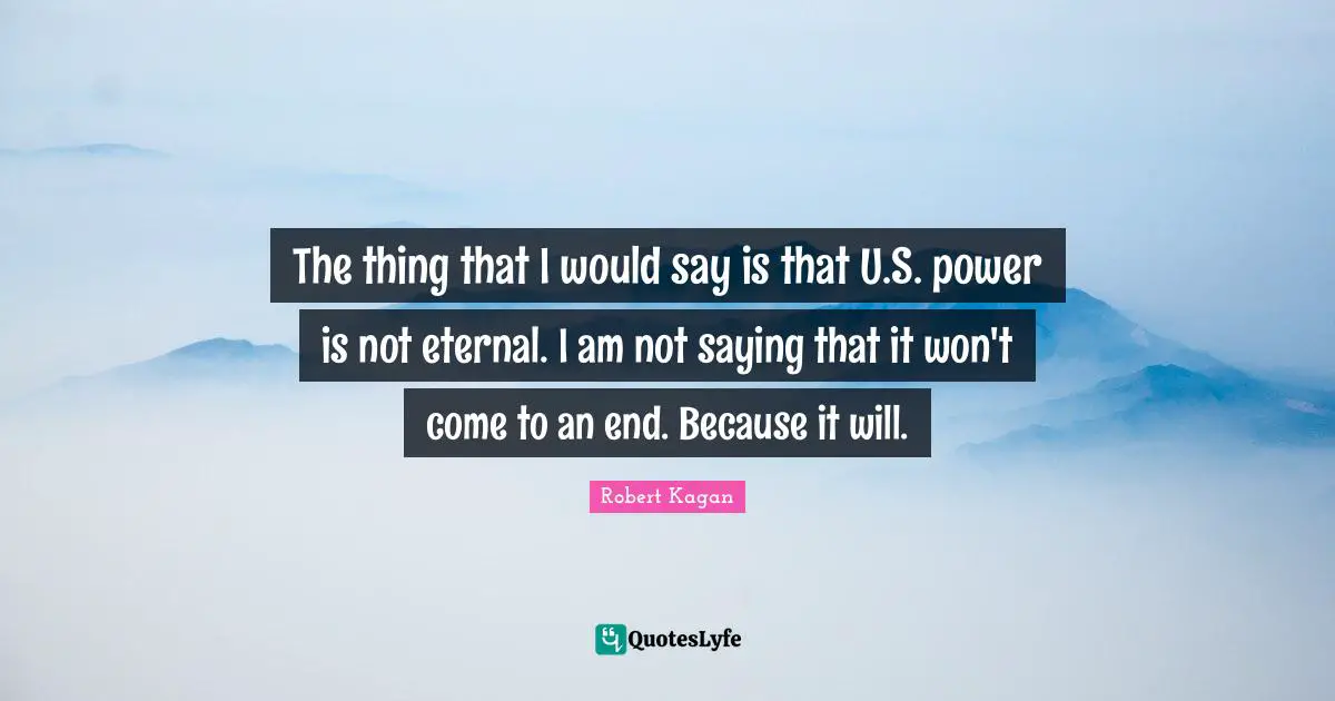 The thing that I would say is that U.S. power is not eternal. I am not saying that it won't come to an end. Because it will.